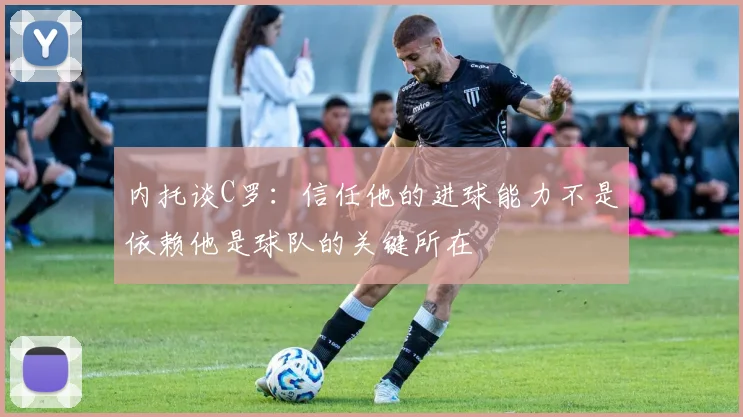 内托谈C罗：信任他的进球能力不是依赖他是球队的关键所在