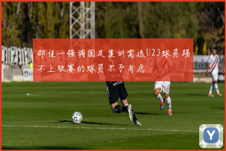 邵佳一强调国足集训需选U23球员踢不上联赛的球员不予考虑