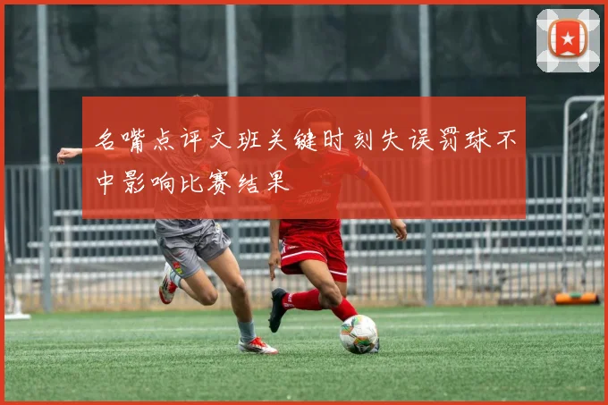 名嘴点评文班关键时刻失误罚球不中影响比赛结果