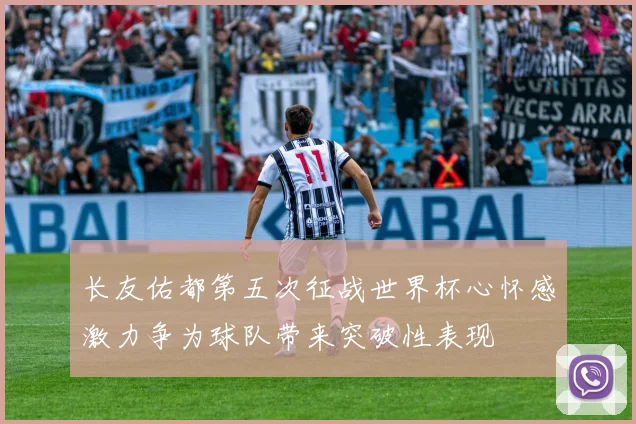 长友佑都第五次征战世界杯心怀感激力争为球队带来突破性表现