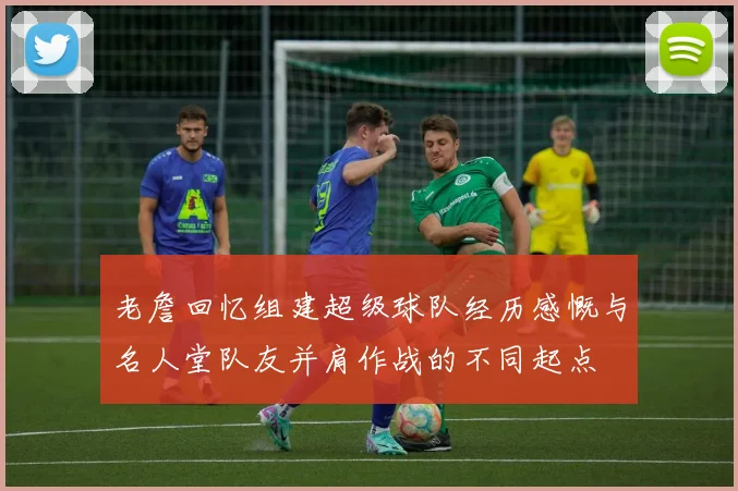 老詹回忆组建超级球队经历感慨与名人堂队友并肩作战的不同起点