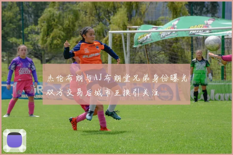 杰伦布朗与AJ布朗堂兄弟身份曝光双方交易后城市互换引关注