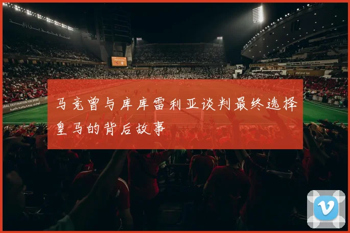 马竞曾与库库雷利亚谈判最终选择皇马的背后故事