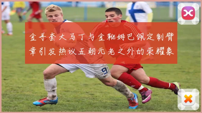 金手套大马丁与金靴姆巴佩定制臂章引发热议五朝元老之外的荣耀象征