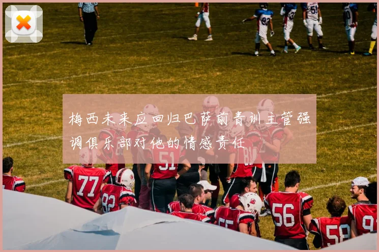梅西未来应回归巴萨前青训主管强调俱乐部对他的情感责任