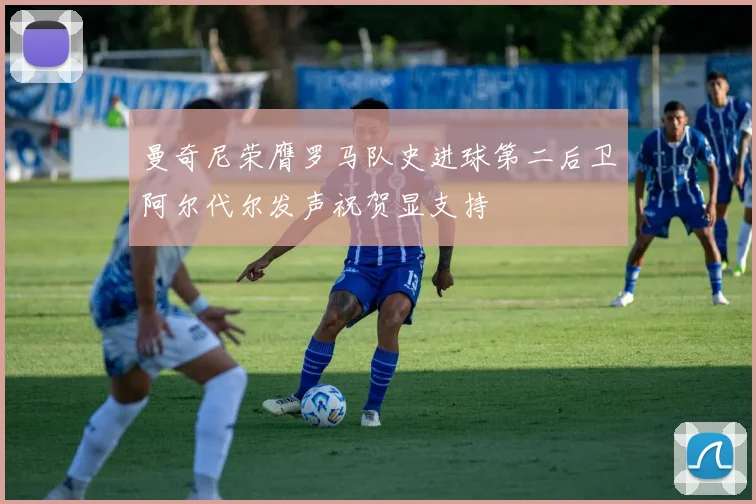 曼奇尼荣膺罗马队史进球第二后卫阿尔代尔发声祝贺显支持