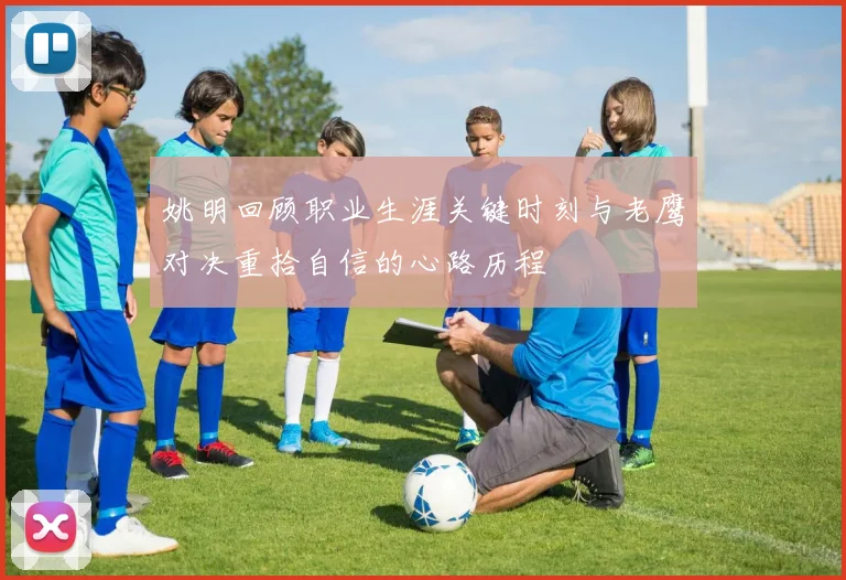姚明回顾职业生涯关键时刻与老鹰对决重拾自信的心路历程