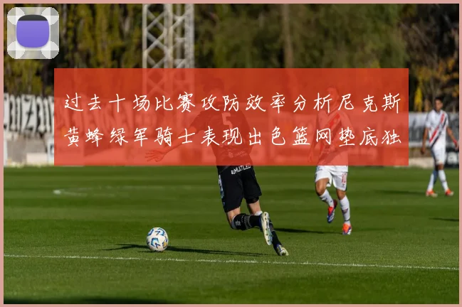 过去十场比赛攻防效率分析尼克斯黄蜂绿军骑士表现出色篮网垫底独占鳌头