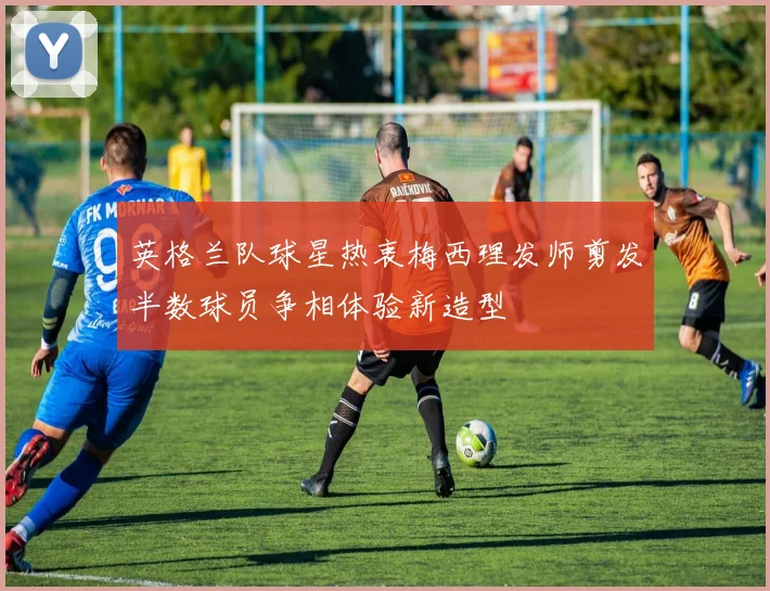 英格兰队球星热衷梅西理发师剪发半数球员争相体验新造型