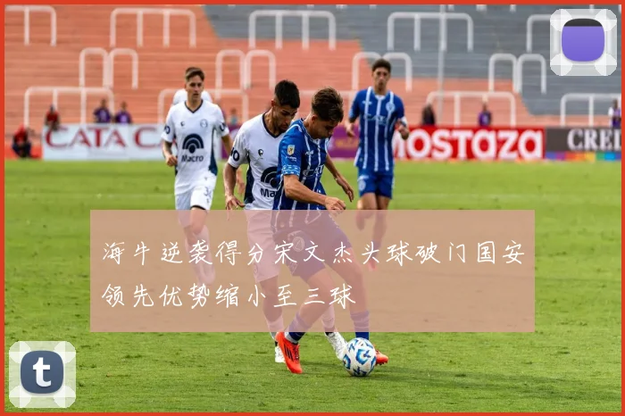 海牛逆袭得分宋文杰头球破门国安领先优势缩小至三球