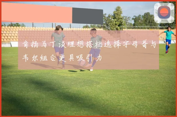 肯扬马丁谈理想搭档选择字母哥与韦尔组合更具吸引力