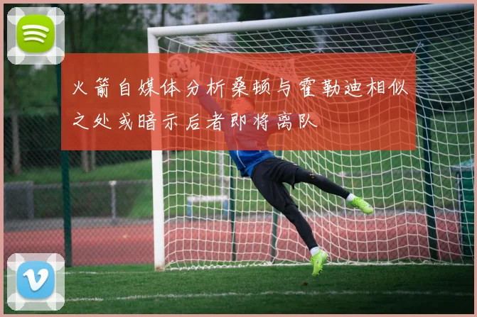 火箭自媒体分析桑顿与霍勒迪相似之处或暗示后者即将离队
