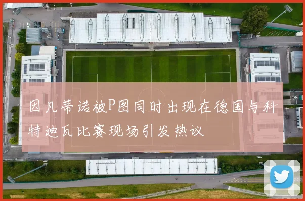 因凡蒂诺被P图同时出现在德国与科特迪瓦比赛现场引发热议