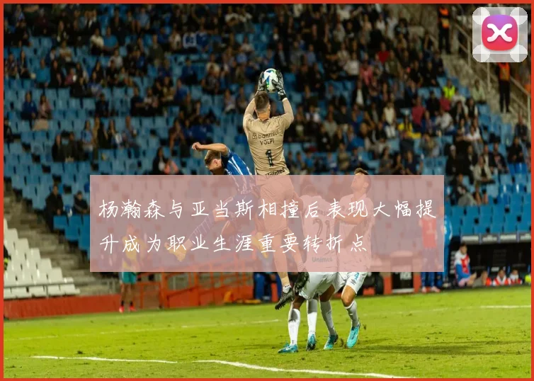 杨瀚森与亚当斯相撞后表现大幅提升成为职业生涯重要转折点