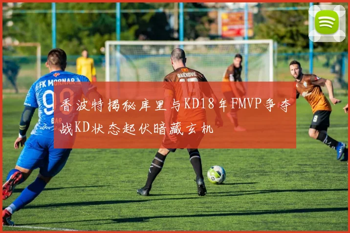 香波特揭秘库里与KD18年FMVP争夺战KD状态起伏暗藏玄机
