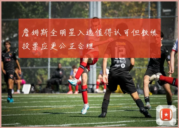 詹姆斯全明星入选值得认可但教练投票应更公正合理