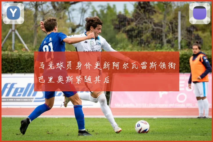 马竞球员身价更新阿尔瓦雷斯领衔巴里奥斯紧随其后