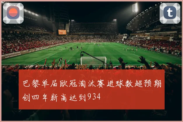 巴黎单届欧冠淘汰赛进球数超预期创四年新高达到934