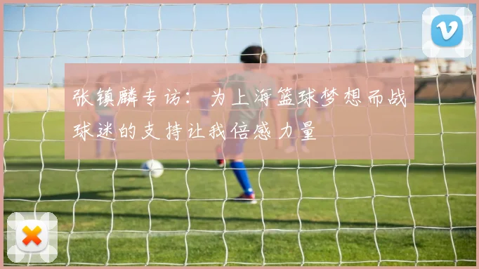 张镇麟专访：为上海篮球梦想而战球迷的支持让我倍感力量