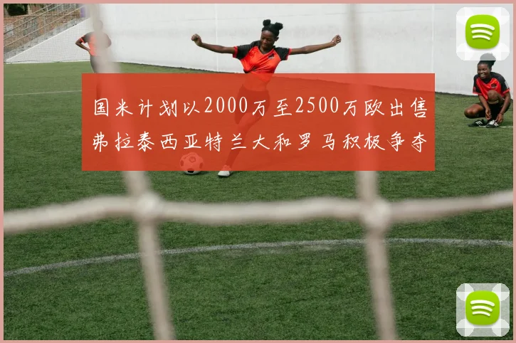 国米计划以2000万至2500万欧出售弗拉泰西亚特兰大和罗马积极争夺