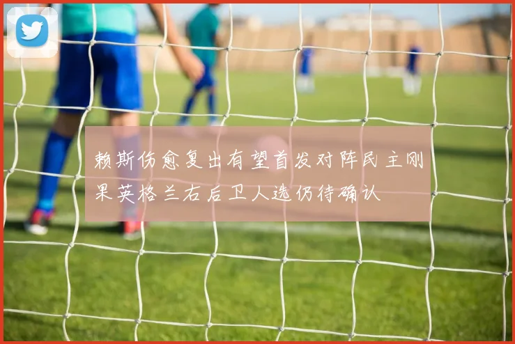 赖斯伤愈复出有望首发对阵民主刚果英格兰右后卫人选仍待确认