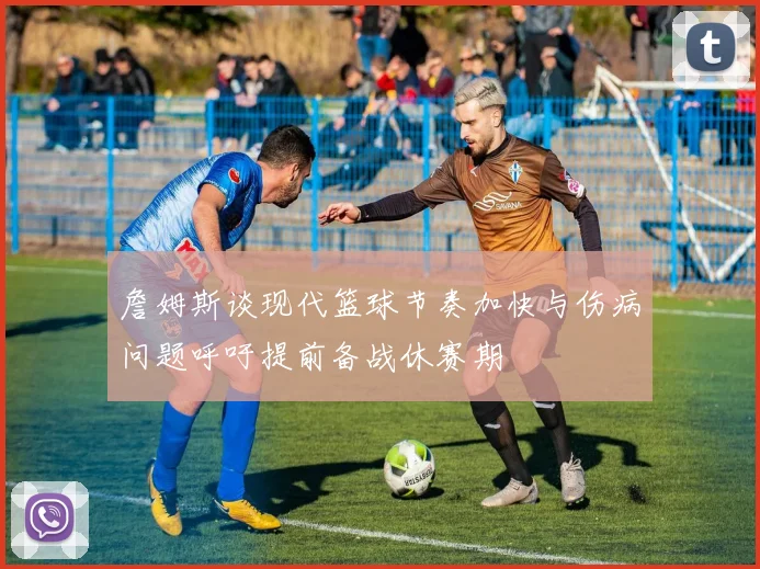 詹姆斯谈现代篮球节奏加快与伤病问题呼吁提前备战休赛期
