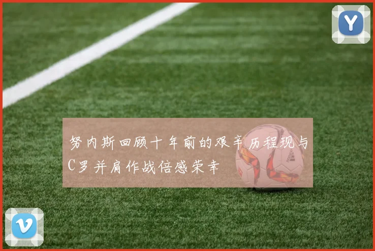 努内斯回顾十年前的艰辛历程现与C罗并肩作战倍感荣幸