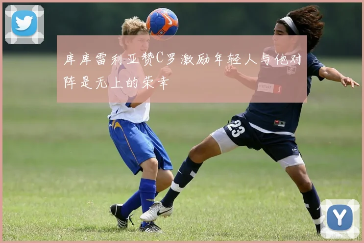 库库雷利亚赞C罗激励年轻人与他对阵是无上的荣幸