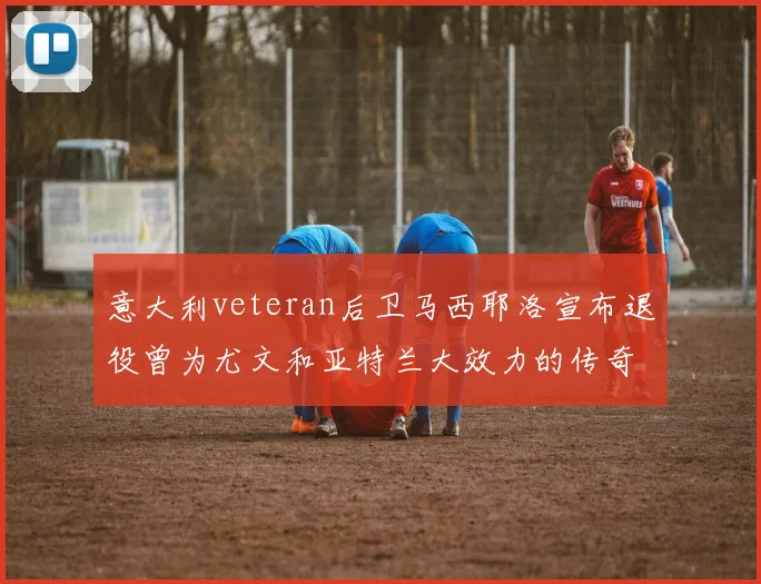 意大利veteran后卫马西耶洛宣布退役曾为尤文和亚特兰大效力的传奇球员
