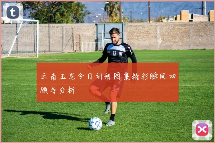 云南玉昆今日训练图集精彩瞬间回顾与分析